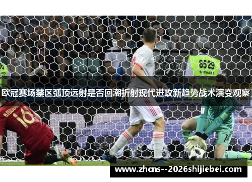 欧冠赛场禁区弧顶远射是否回潮折射现代进攻新趋势战术演变观察
