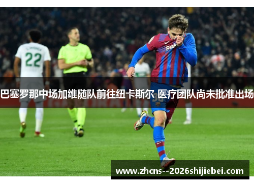 巴塞罗那中场加维随队前往纽卡斯尔 医疗团队尚未批准出场