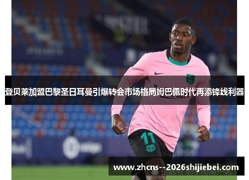 登贝莱加盟巴黎圣日耳曼引爆转会市场格局姆巴佩时代再添锋线利器