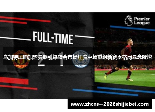 乌加特压哨加盟曼联引爆转会市场红魔中场重组新赛季格局悬念陡增 乌加特压哨加盟曼联引爆转会市场红魔中场重组新赛季格局悬念陡增