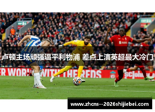 卢顿主场顽强逼平利物浦 差点上演英超最大冷门